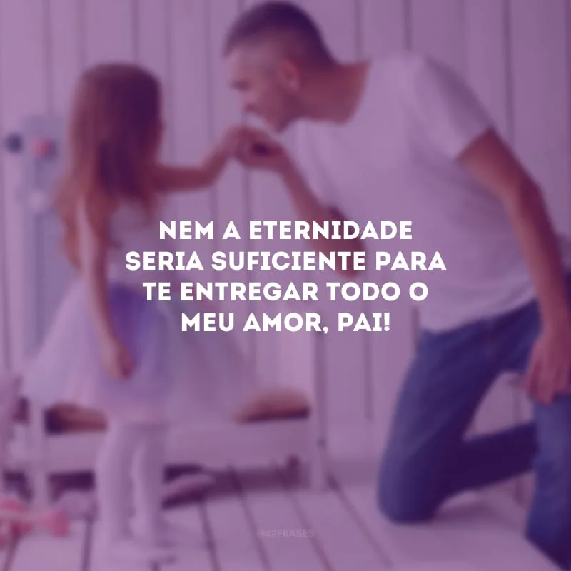 Nem a eternidade seria suficiente para te entregar todo o meu amor, pai!