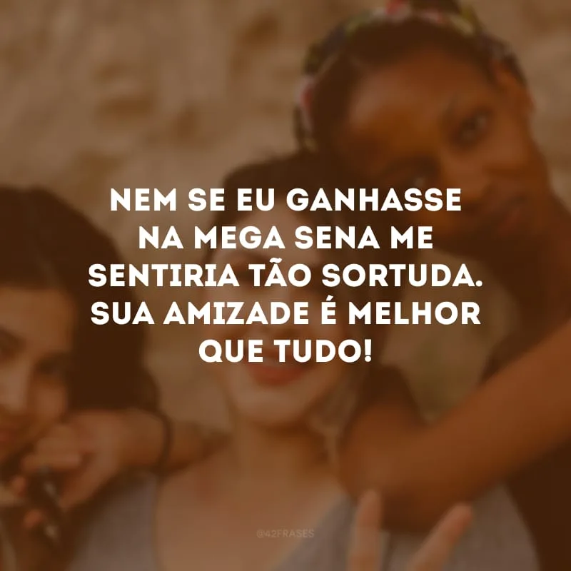 Nem se eu ganhasse na mega-sena me sentiria tão sortuda. Sua amizade é melhor que tudo!
