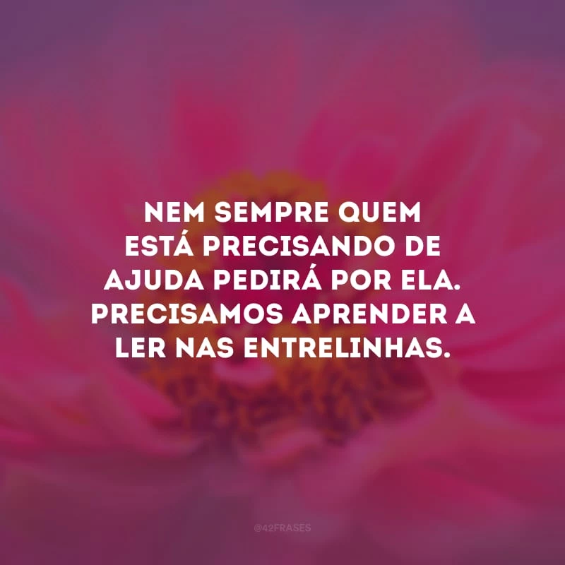 Nem sempre quem está precisando de ajuda pedirá por ela. Precisamos aprender a ler nas entrelinhas. 