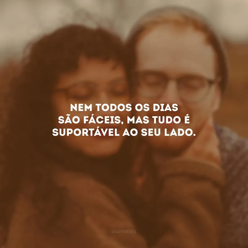 Nem todos os dias são fáceis, mas tudo é suportável ao seu lado.
