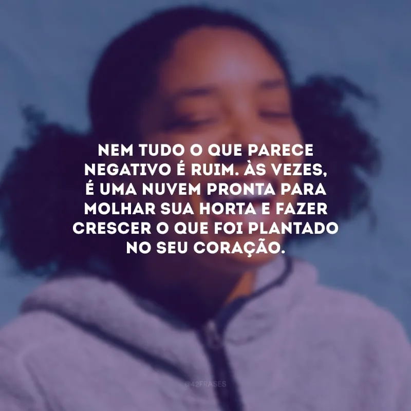 Nem tudo o que parece negativo é ruim. Às vezes, é uma nuvem pronta para molhar sua horta e fazer crescer o que foi plantado no seu coração.