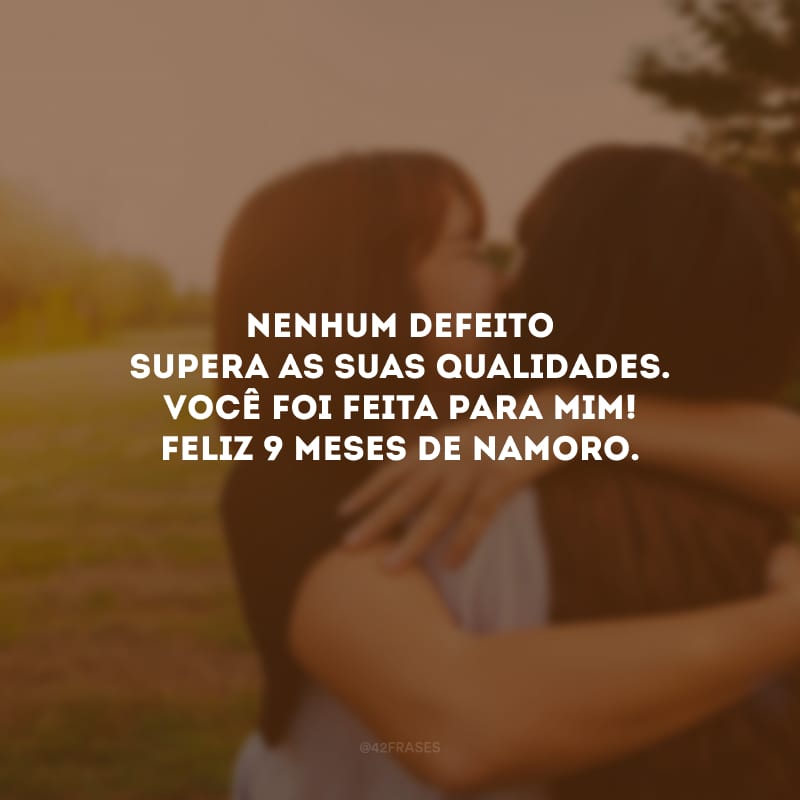 Nenhum defeito supera as suas qualidades. Você foi feita para mim! Feliz 9 meses de namoro.