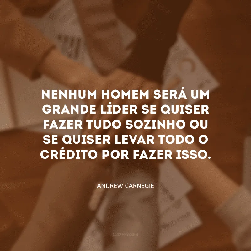Nenhum homem será um grande líder se quiser fazer tudo sozinho ou se quiser levar todo o crédito por fazer isso. 
