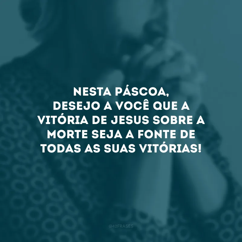 Nesta Páscoa, desejo a você que a vitória de Jesus sobre a morte seja a fonte de todas as suas vitórias!