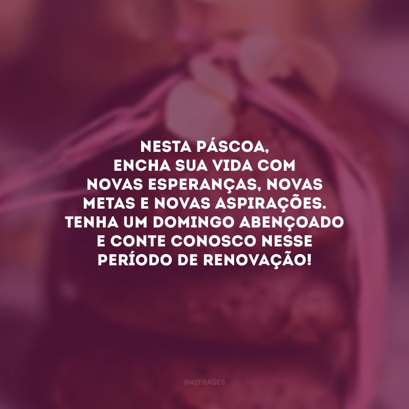 Nesta Páscoa, encha sua vida com novas esperanças, novas metas e novas aspirações. Tenha um domingo abençoado e conte conosco nesse período de renovação!