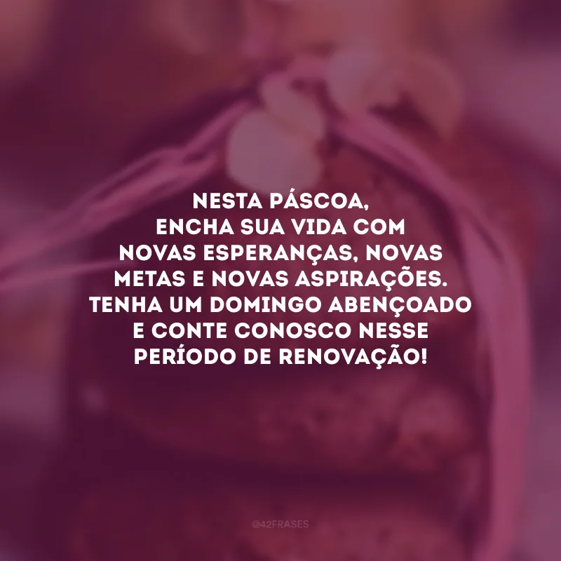Nesta Páscoa, encha sua vida com novas esperanças, novas metas e novas aspirações. Tenha um domingo abençoado e conte conosco nesse período de renovação!