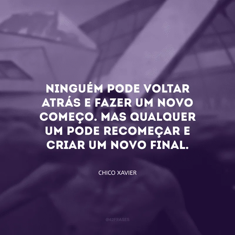 Ninguém pode voltar atrás e fazer um novo começo. Mas qualquer um pode recomeçar e criar um novo final. 
