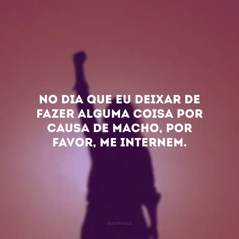 No dia que eu deixar de fazer alguma coisa por causa de macho, por favor, me internem.