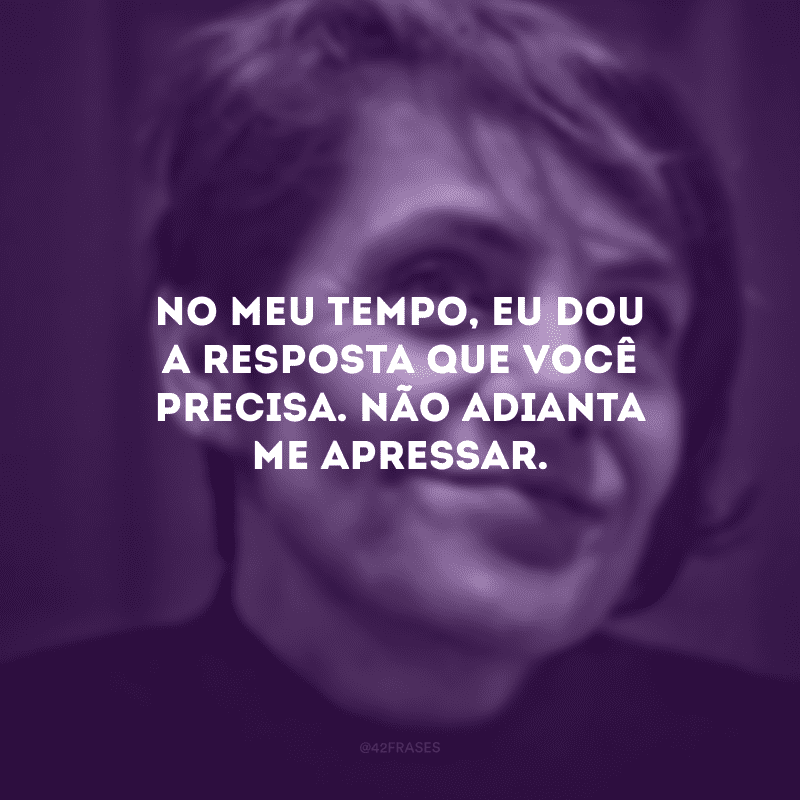 No meu tempo, eu dou a resposta que você precisa. Não adianta me apressar.