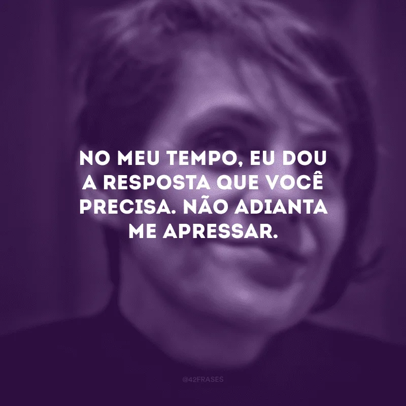 No meu tempo, eu dou a resposta que você precisa. Não adianta me apressar.