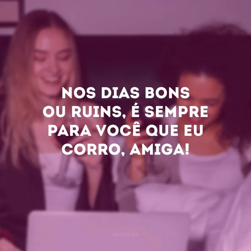 Nos dias bons ou ruins, é sempre para você que eu corro, amiga!