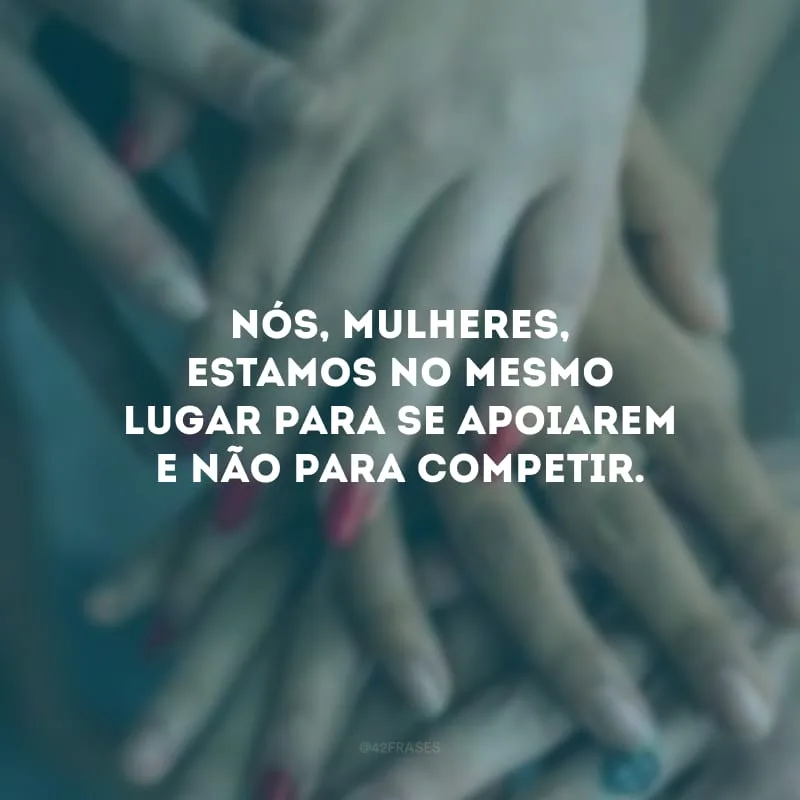 Nós, mulheres, estamos no mesmo lugar para se apoiarem e não para competir.