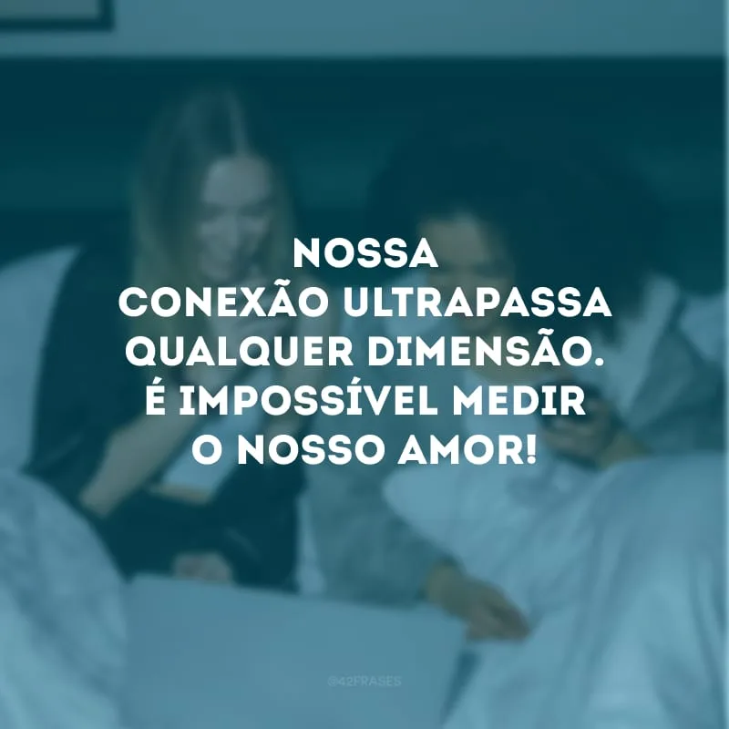 Nossa conexão ultrapassa qualquer dimensão. É impossível medir o nosso amor!