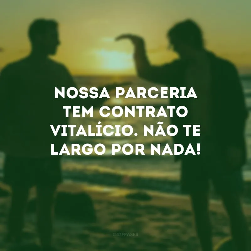 Nossa parceria tem contrato vitalício. Não te largo por nada!
