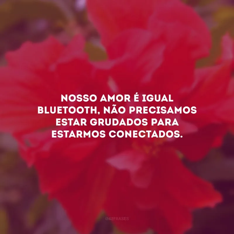 Nosso amor é igual bluetooth, não precisamos estar grudados para estarmos conectados.