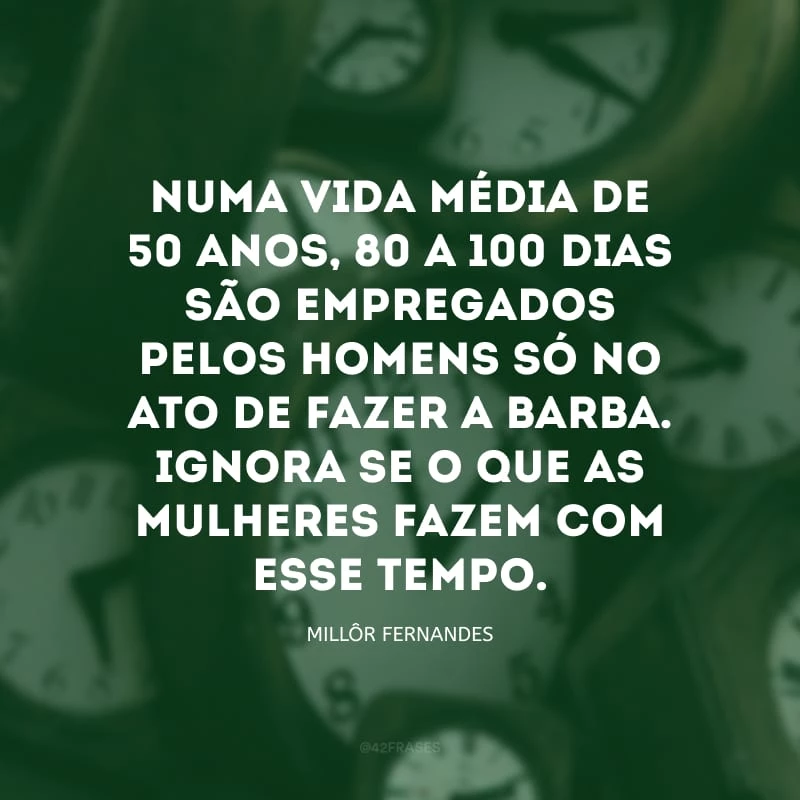 Numa vida média de 50 anos, 80 a 100 dias são empregados pelos homens só no ato de fazer a barba. Ignora-se o que as mulheres fazem com esse tempo.


    