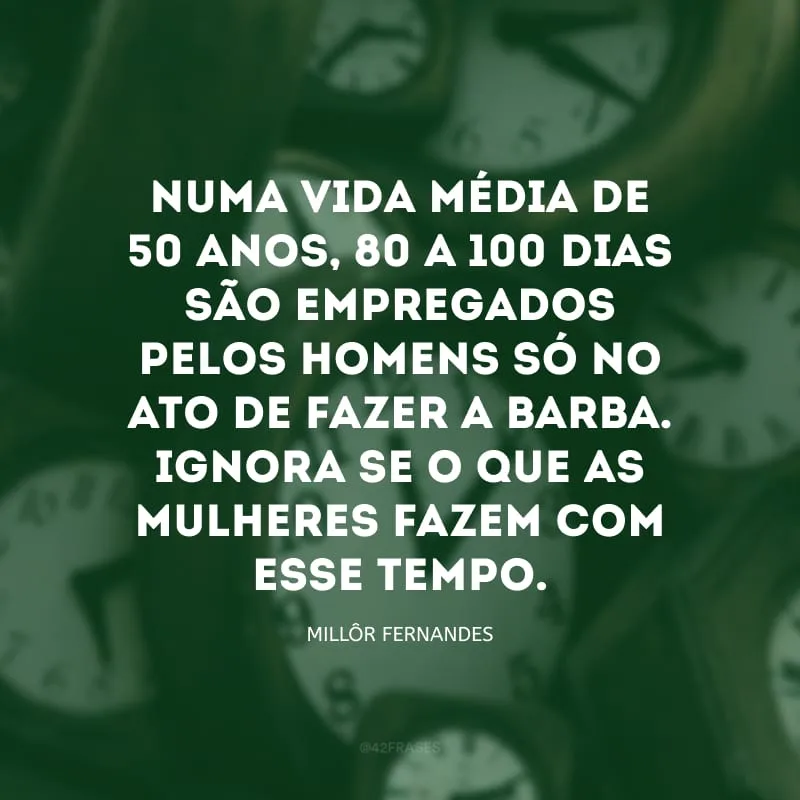 Numa vida média de 50 anos, 80 a 100 dias são empregados pelos homens só no ato de fazer a barba. Ignora-se o que as mulheres fazem com esse tempo.


    