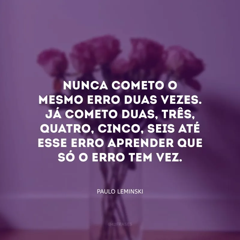 Nunca cometo o mesmo erro duas vezes. Já cometo duas, três, quatro, cinco, seis até esse erro aprender que só o erro tem vez.