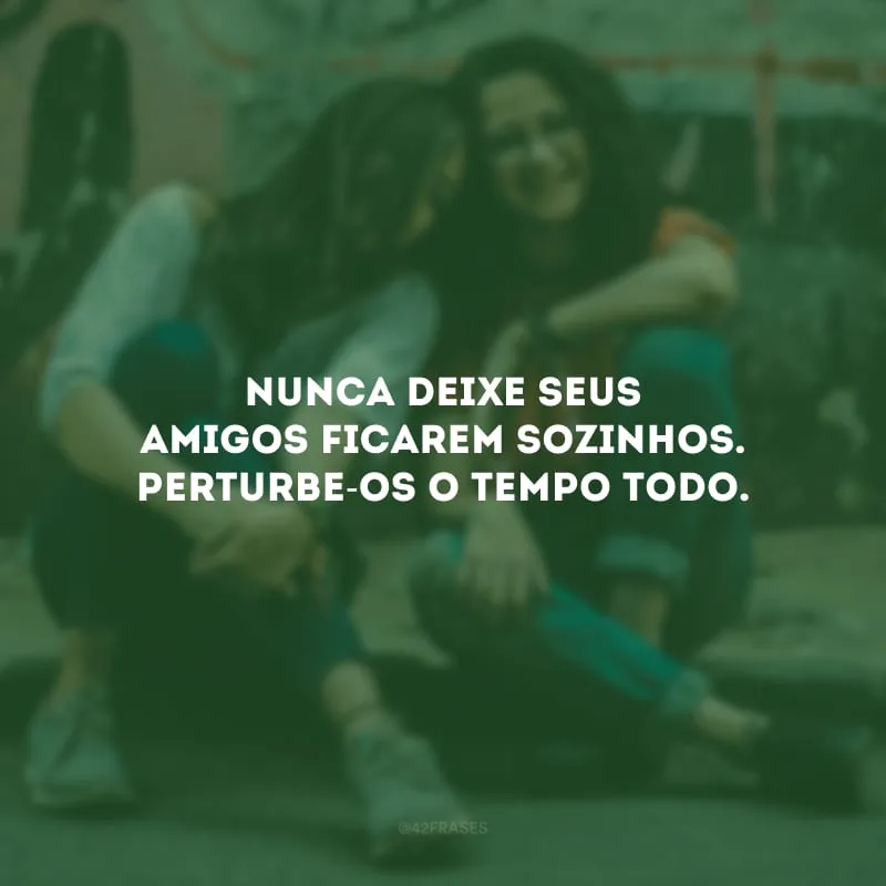 Nunca deixe seus amigos ficarem sozinhos. Perturbe-os o tempo todo.