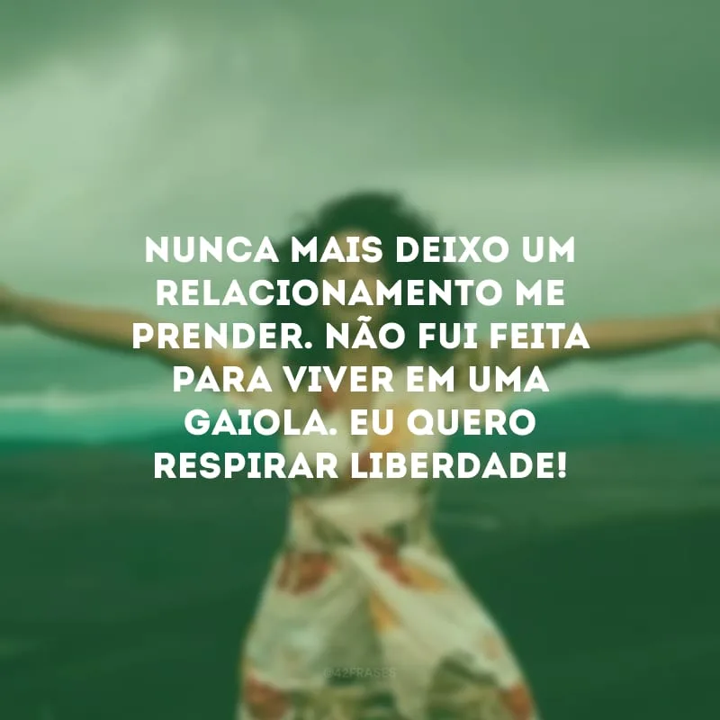 Nunca mais deixo um relacionamento me prender. Não fui feita para viver em uma gaiola. Eu quero respirar liberdade!