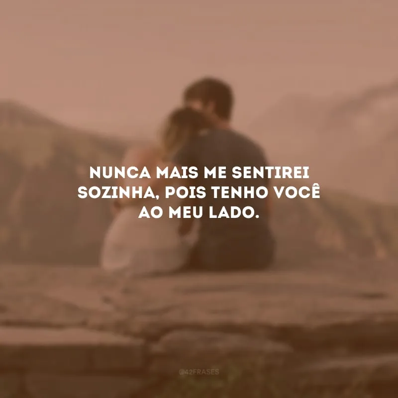 Nunca mais me sentirei sozinha, pois tenho você ao meu lado.