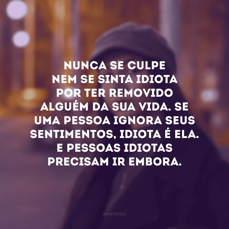Nunca se culpe nem se sinta idiota por ter removido alguém da sua vida. Se uma pessoa ignora seus sentimentos, idiota é ela. E pessoas idiotas precisam ir embora. 