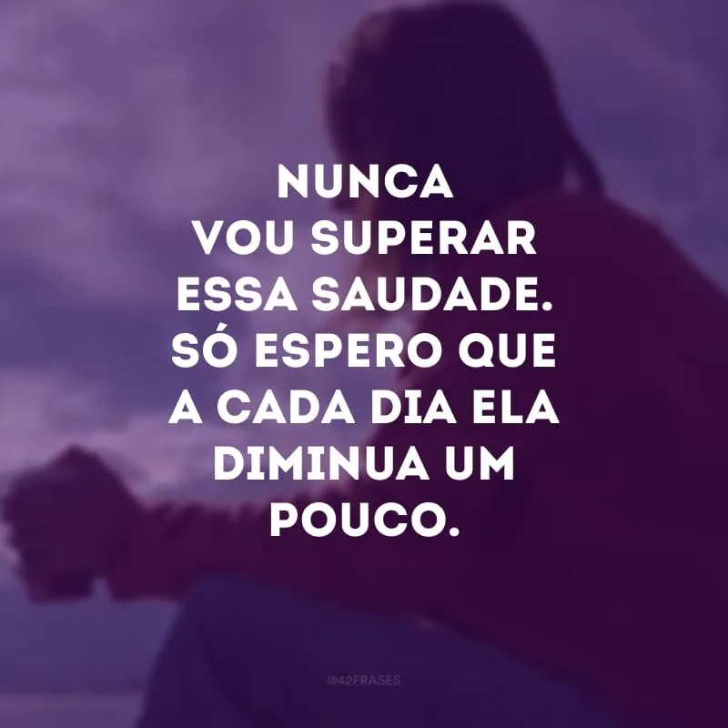 Nunca vou superar essa saudade. Só espero que a cada dia ela diminua um pouco.
