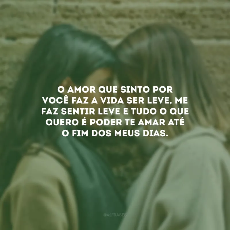 O amor que sinto por você faz a vida ser leve, me faz sentir leve e tudo o que quero é poder te amar até o fim dos meus dias.