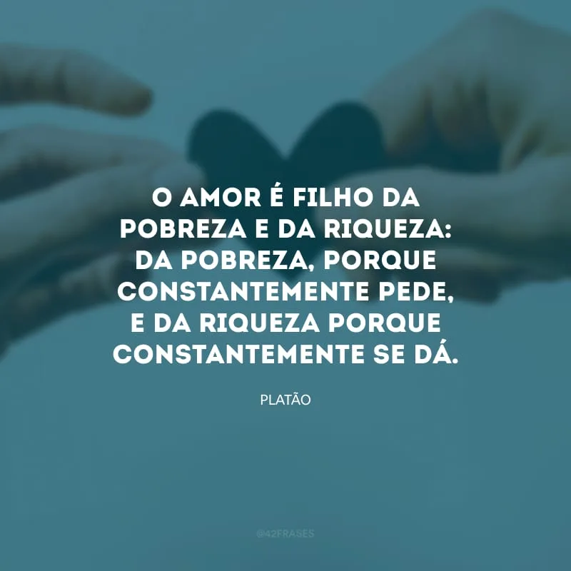 O amor é filho da pobreza e da riqueza: da pobreza, porque constantemente pede, e da riqueza porque constantemente se dá.