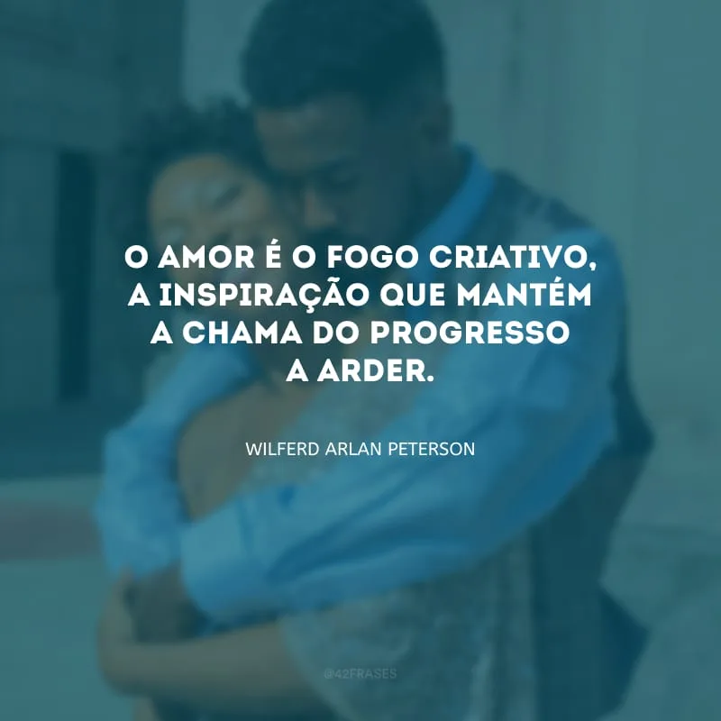 O amor é o fogo criativo, a inspiração que mantém a chama do progresso a arder. 