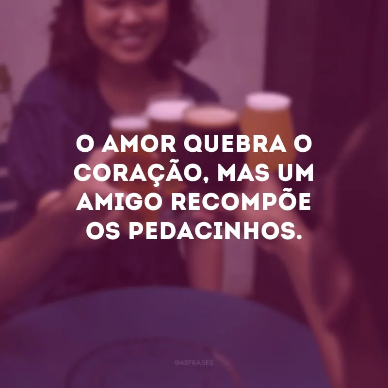 O amor quebra o coração, mas um amigo recompõe os pedacinhos.