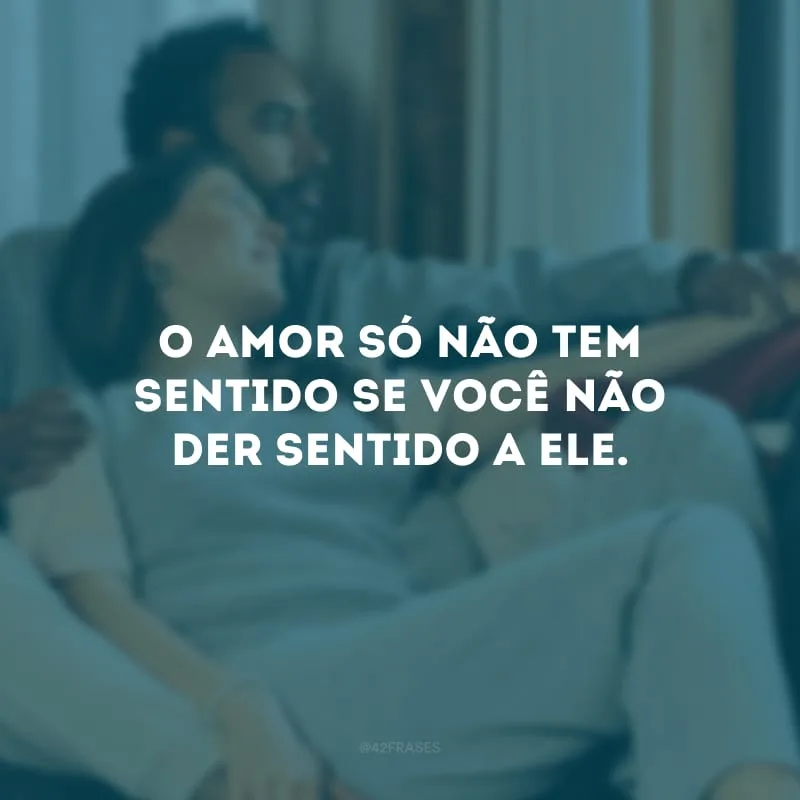 O amor só não tem sentido se você não der sentido a ele. 