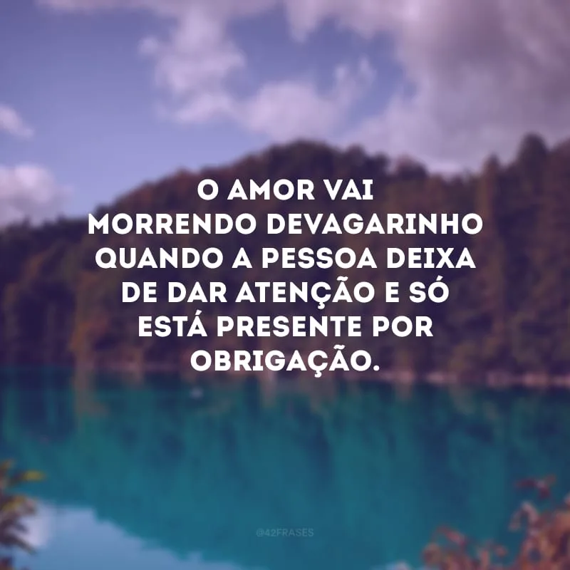 O amor vai morrendo devagarinho quando a pessoa deixa de dar atenção e só está presente por obrigação.