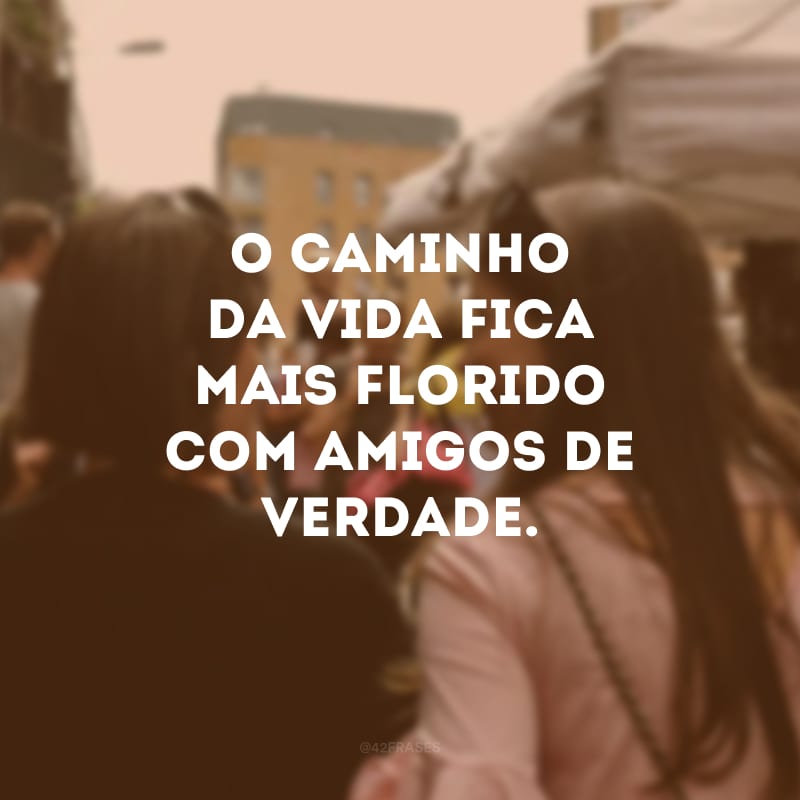 O caminho da vida fica mais florido com amigos de verdade.