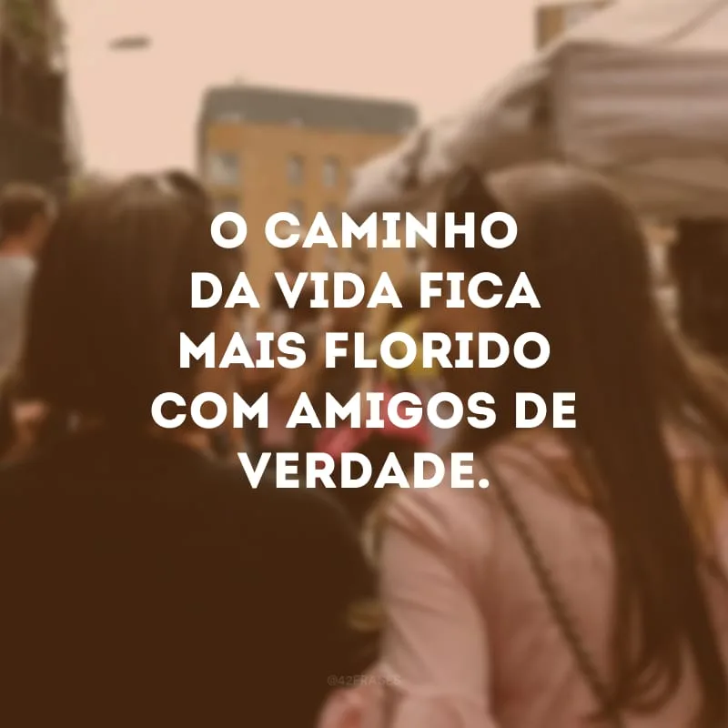O caminho da vida fica mais florido com amigos de verdade.