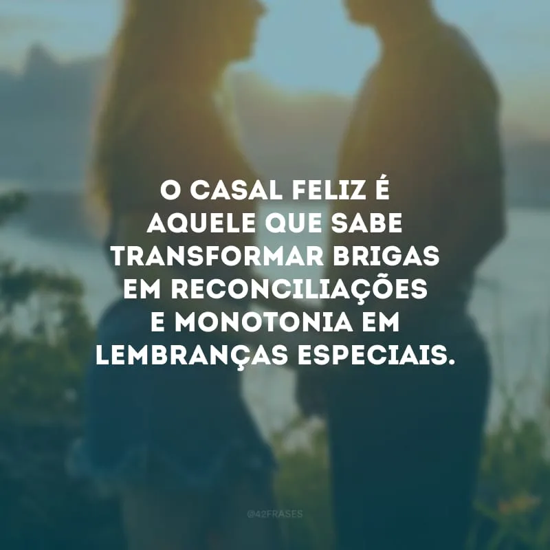 O casal feliz é aquele que sabe transformar brigas em reconciliações e monotonia em lembranças especiais.