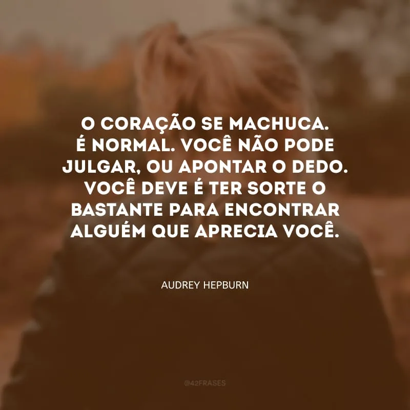 O coração se machuca. É normal. Você não pode julgar, ou apontar o dedo. Você deve é ter sorte o bastante para encontrar alguém que aprecia você.
