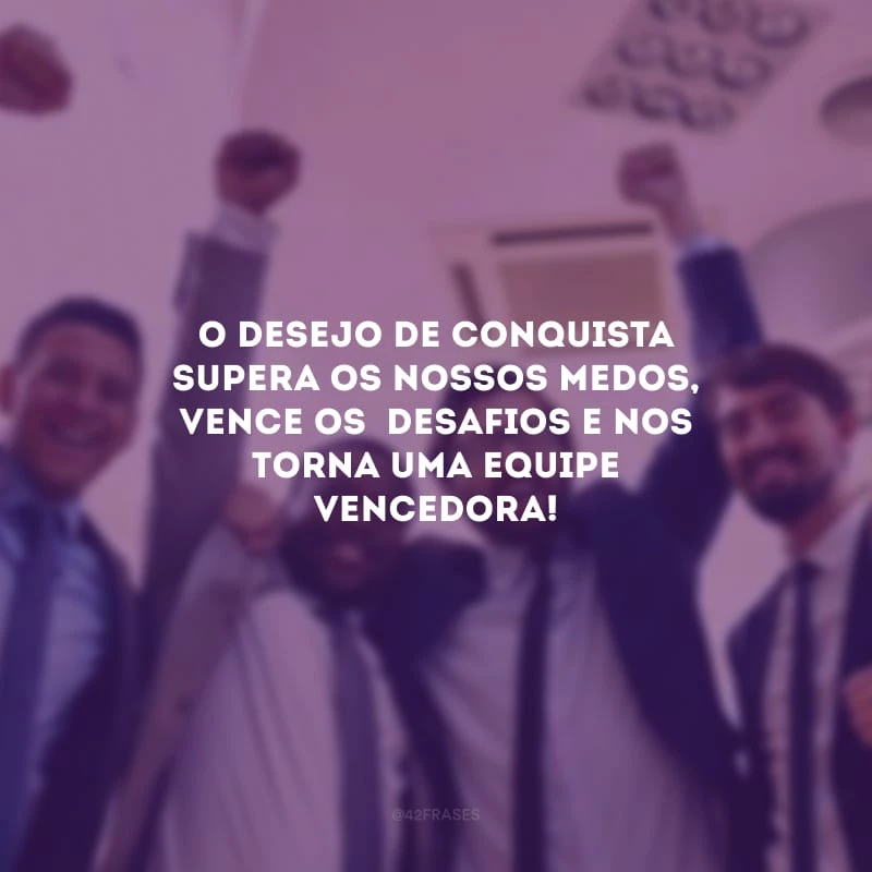 O desejo de conquista supera os nossos medos, vence os  desafios e nos torna uma equipe vencedora!