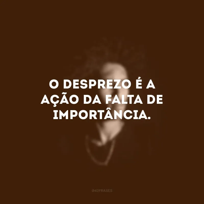 O desprezo é a ação da falta de importância.
