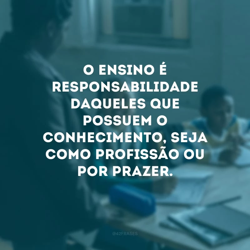 O ensino é responsabilidade daqueles que possuem o conhecimento, seja como profissão ou por prazer.