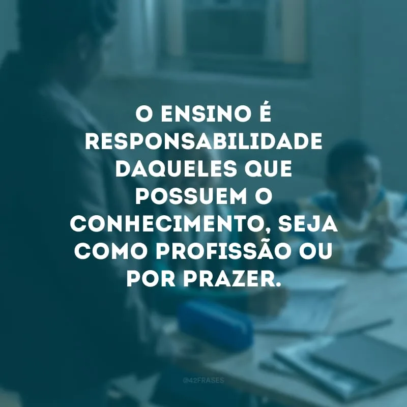 O ensino é responsabilidade daqueles que possuem o conhecimento, seja como profissão ou por prazer.