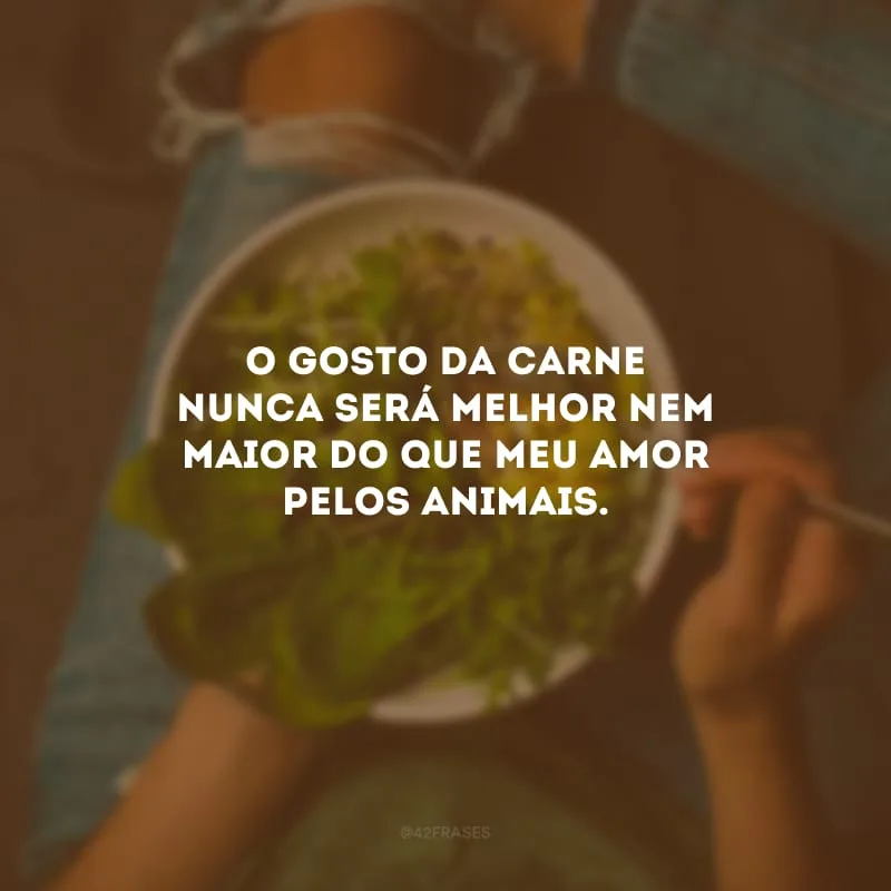 O gosto da carne nunca será melhor nem maior do que meu amor pelos animais.