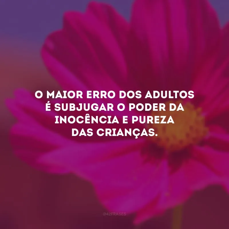 O maior erro dos adultos é subjugar o poder da inocência e pureza das crianças.