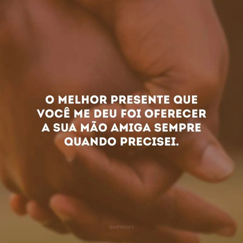 O melhor presente que você me deu foi oferecer a sua mão amiga sempre quando precisei.