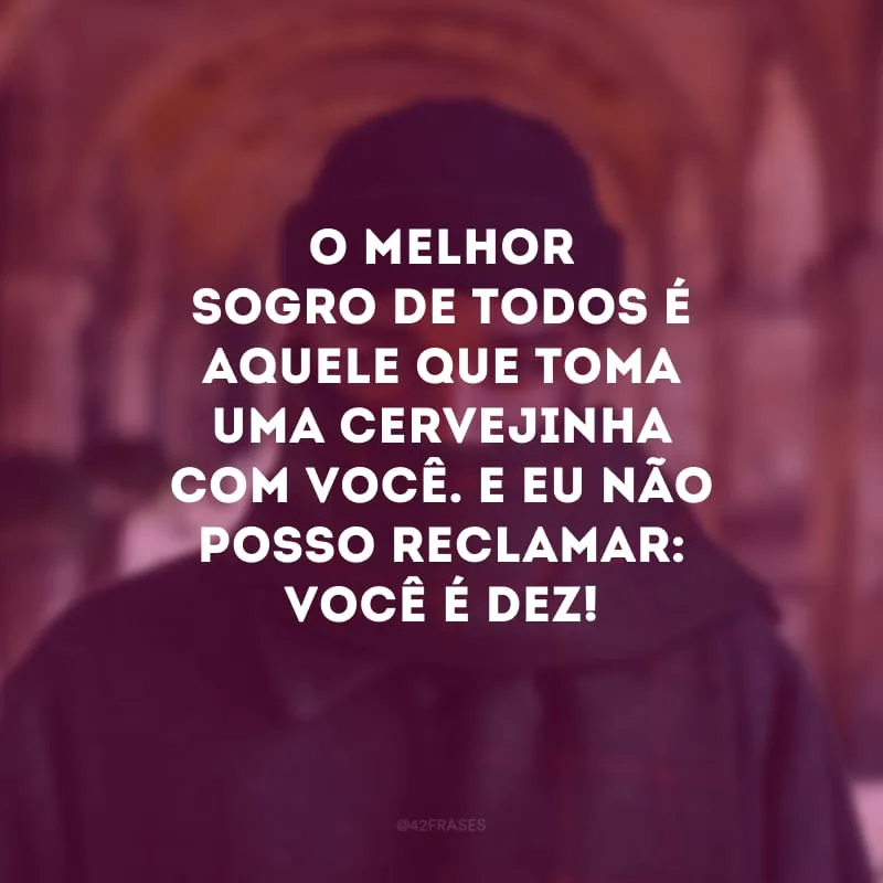 O melhor sogro de todos é aquele que toma uma cervejinha com você. E eu não posso reclamar: você é dez!