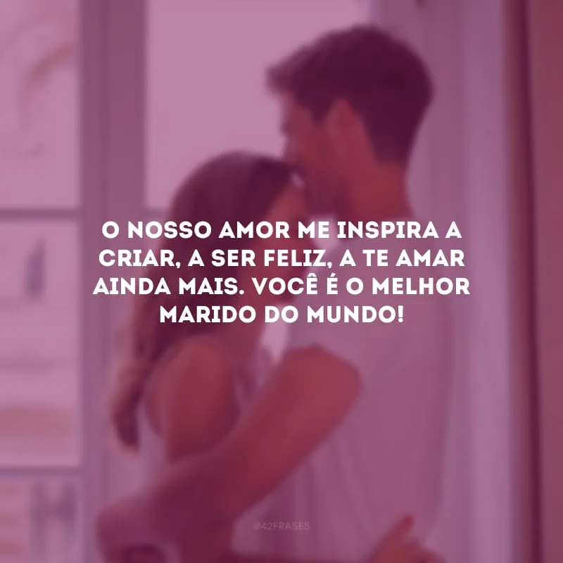 O nosso amor me inspira a criar, a ser feliz, a te amar ainda mais. Você é o melhor marido do mundo!