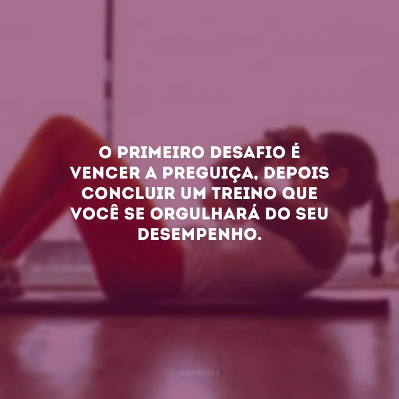 O primeiro desafio é vencer a preguiça, depois concluir um treino que você se orgulhará do seu desempenho.