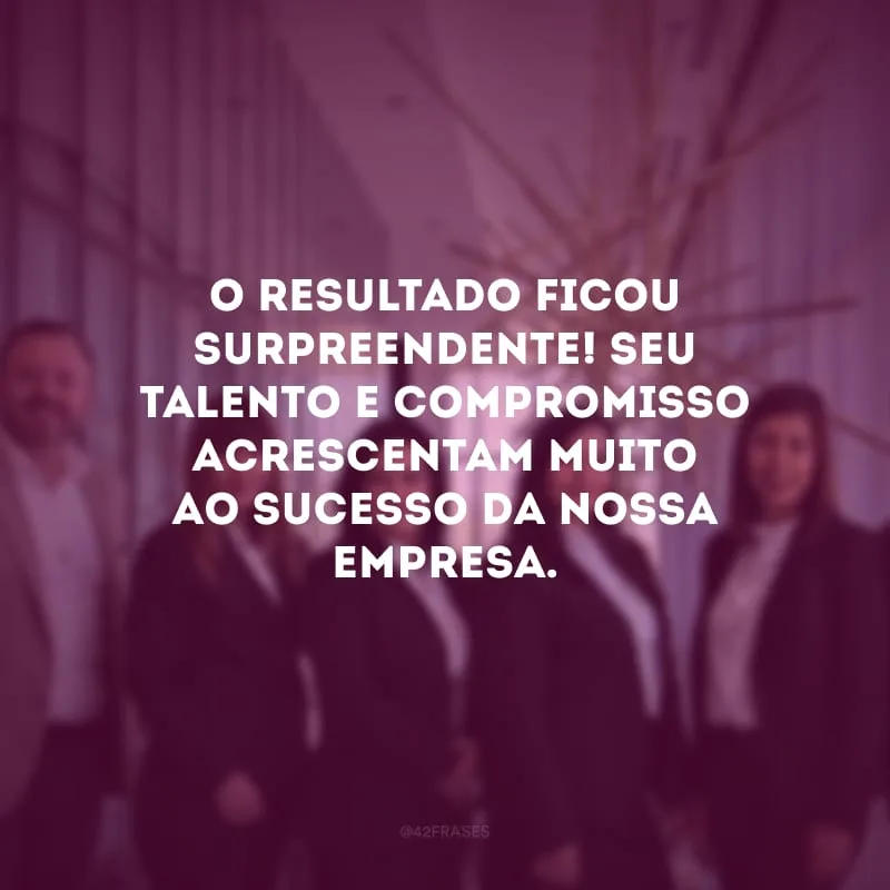 O resultado ficou surpreendente! Seu talento e compromisso acrescentam muito ao sucesso da nossa empresa.