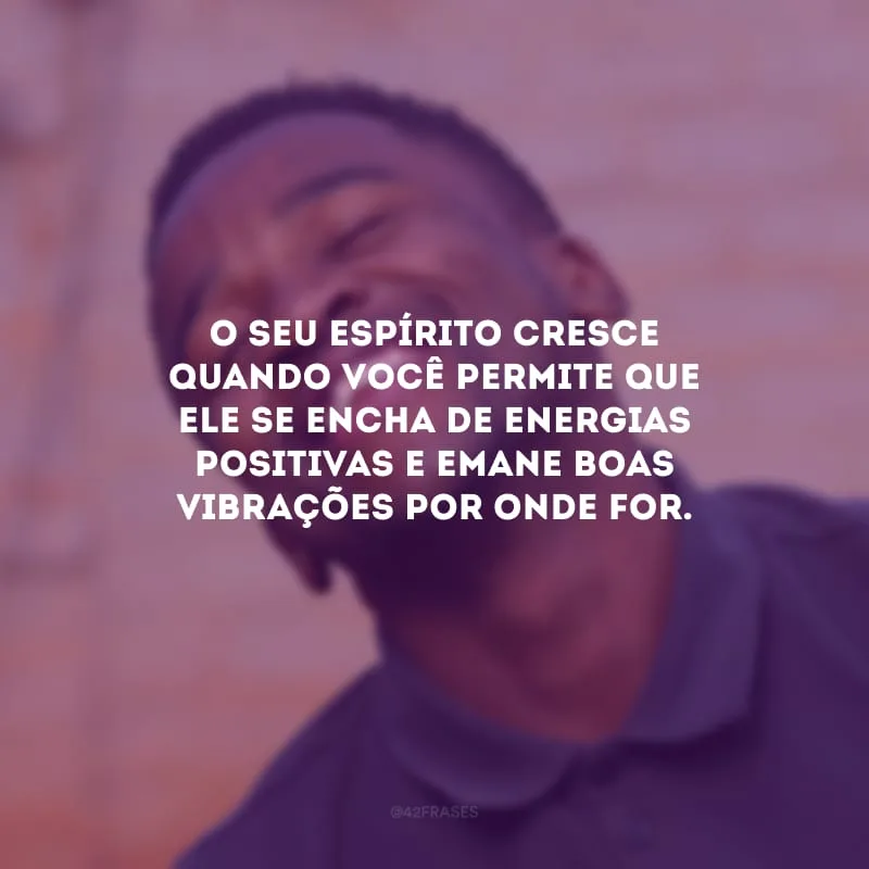 O seu espírito cresce quando você permite que ele se encha de energias positivas e emane boas vibrações por onde for.