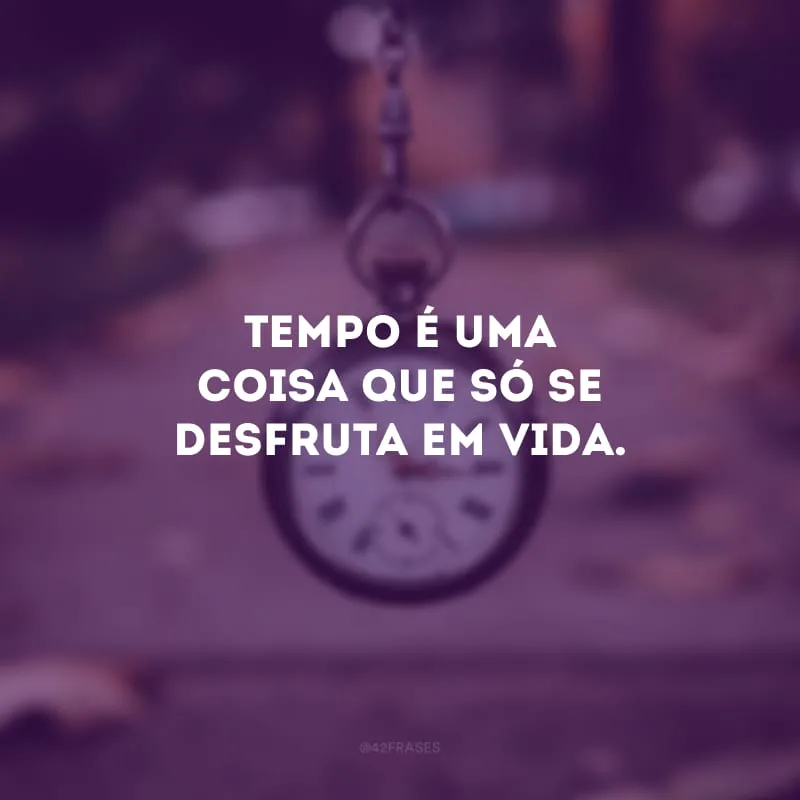 Tempo é uma coisa que só se desfruta em vida. 